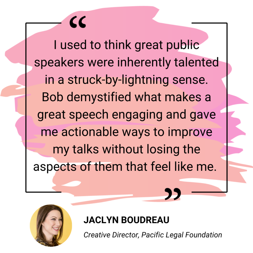 I used to think great public speakers were inherently talented in a struck-by-lightning sense. Bob demystified what makes a great speech engaging and gave me actionable ways to improve my talks without losing the aspects of them that feel like me. - Jaclyn Boudreau, Creative Director, Pacific Legal Foundation